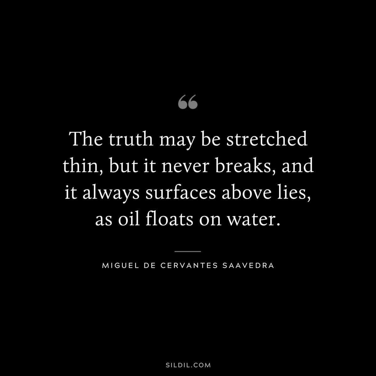The truth may be stretched thin, but it never breaks, and it always surfaces above lies, as oil floats on water. ― Miguel de Cervantes Saavedra