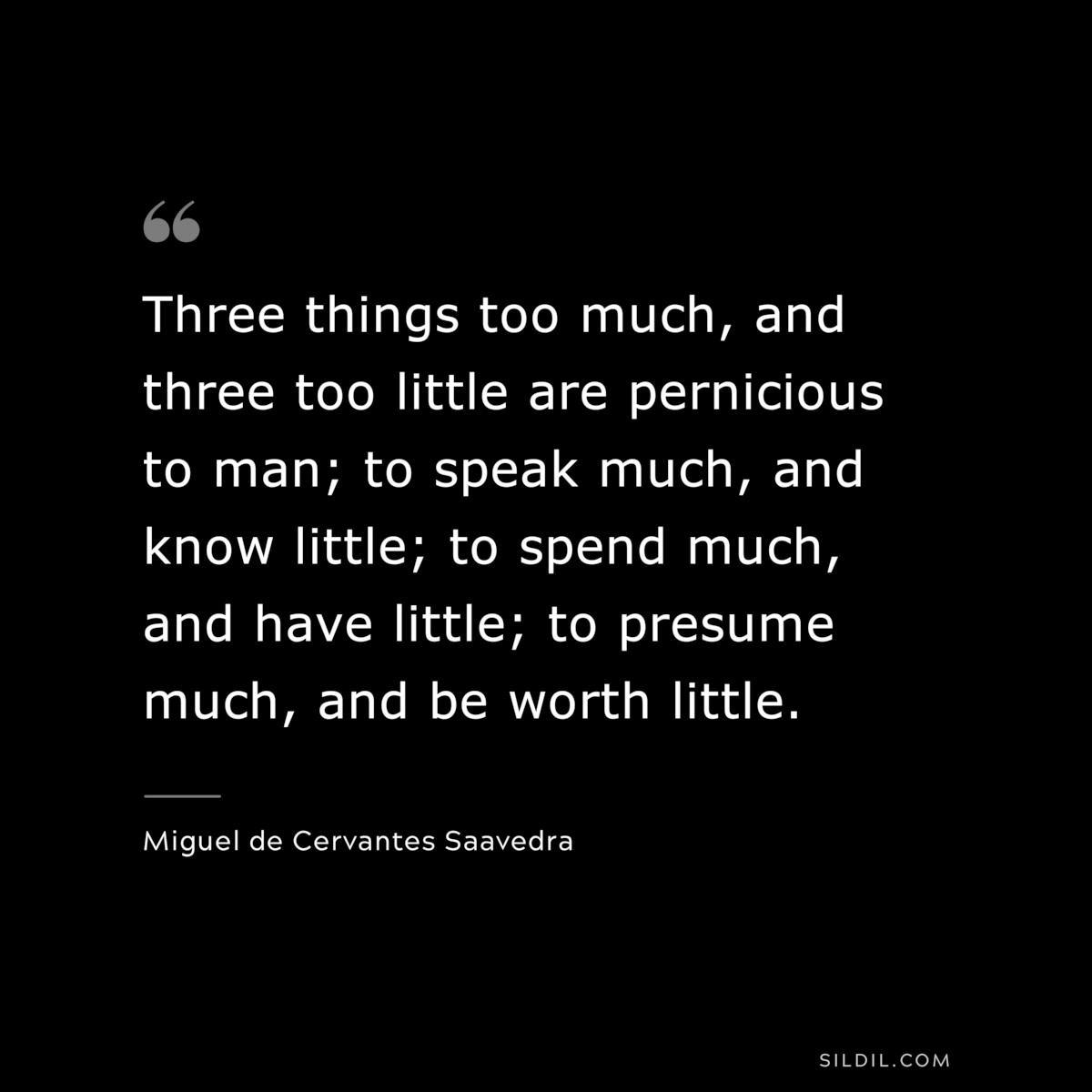 Three things too much, and three too little are pernicious to man; to speak much, and know little; to spend much, and have little; to presume much, and be worth little. ― Miguel de Cervantes Saavedra