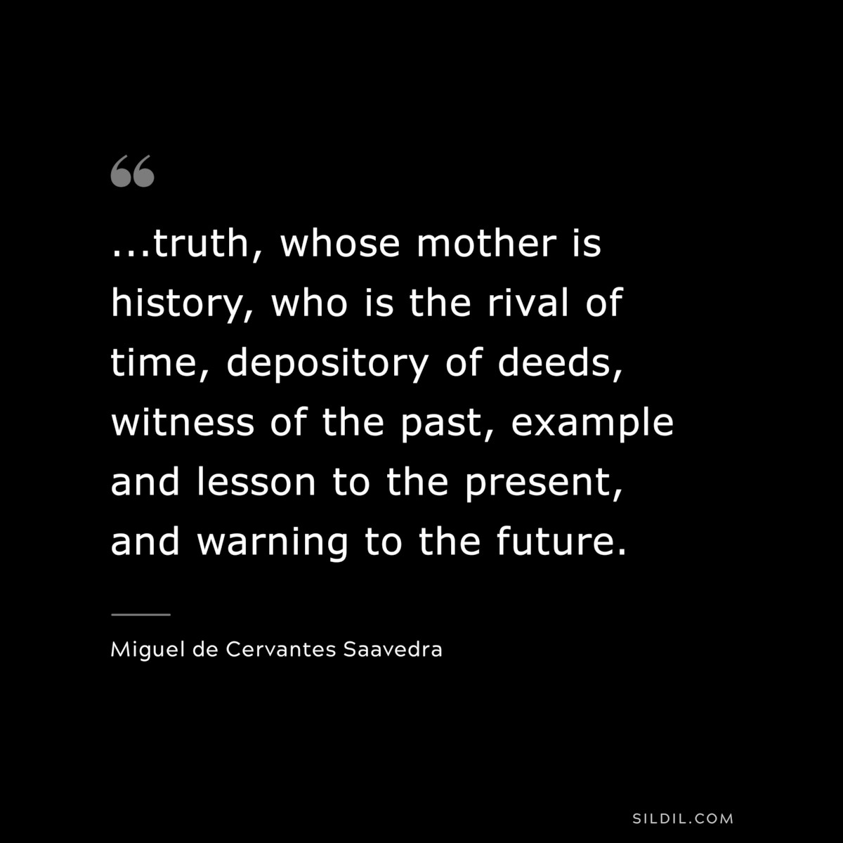 ...truth, whose mother is history, who is the rival of time, depository of deeds, witness of the past, example and lesson to the present, and warning to the future. ― Miguel de Cervantes Saavedra