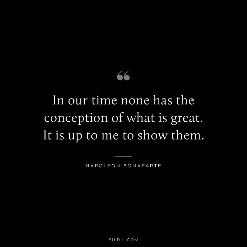 In our time none has the conception of what is great. It is up to me to show them. ― Napoleon Bonaparte