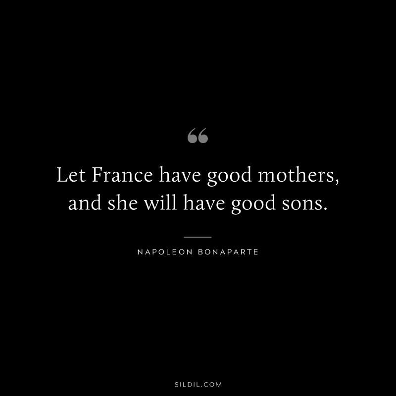 Let France have good mothers, and she will have good sons. ― Napoleon Bonaparte