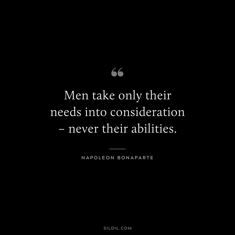 Men take only their needs into consideration – never their abilities. ― Napoleon Bonaparte