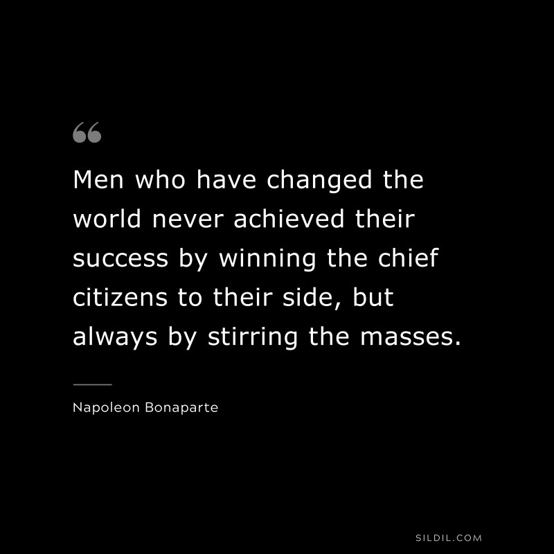 Men who have changed the world never achieved their success by winning the chief citizens to their side, but always by stirring the masses. ― Napoleon Bonaparte
