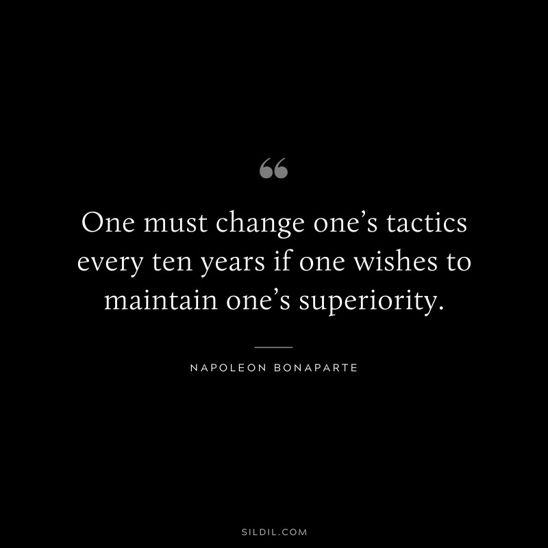 One must change one’s tactics every ten years if one wishes to maintain one’s superiority. ― Napoleon Bonaparte