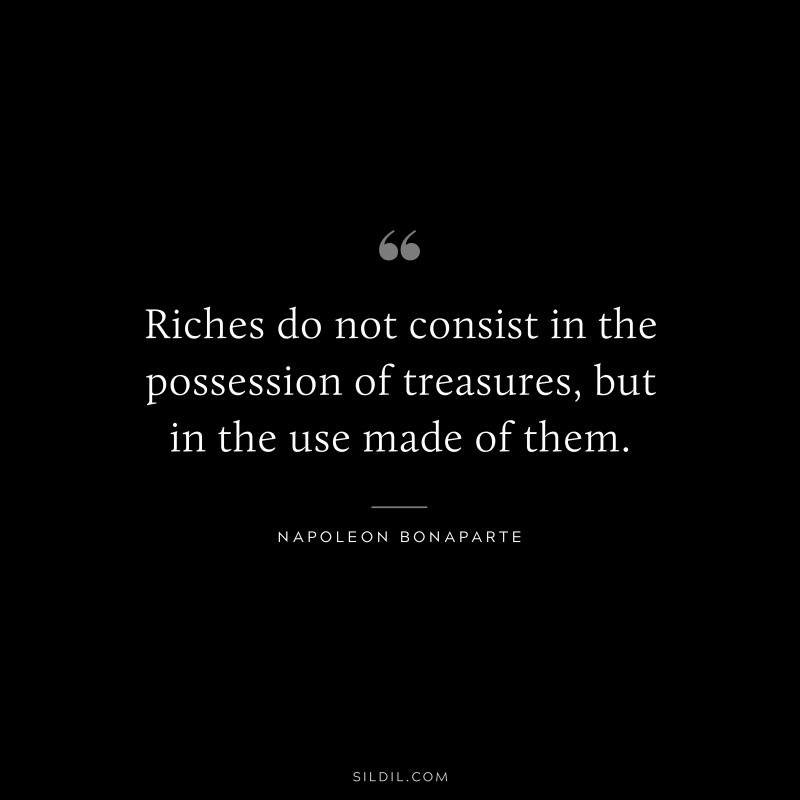Riches do not consist in the possession of treasures, but in the use made of them. ― Napoleon Bonaparte