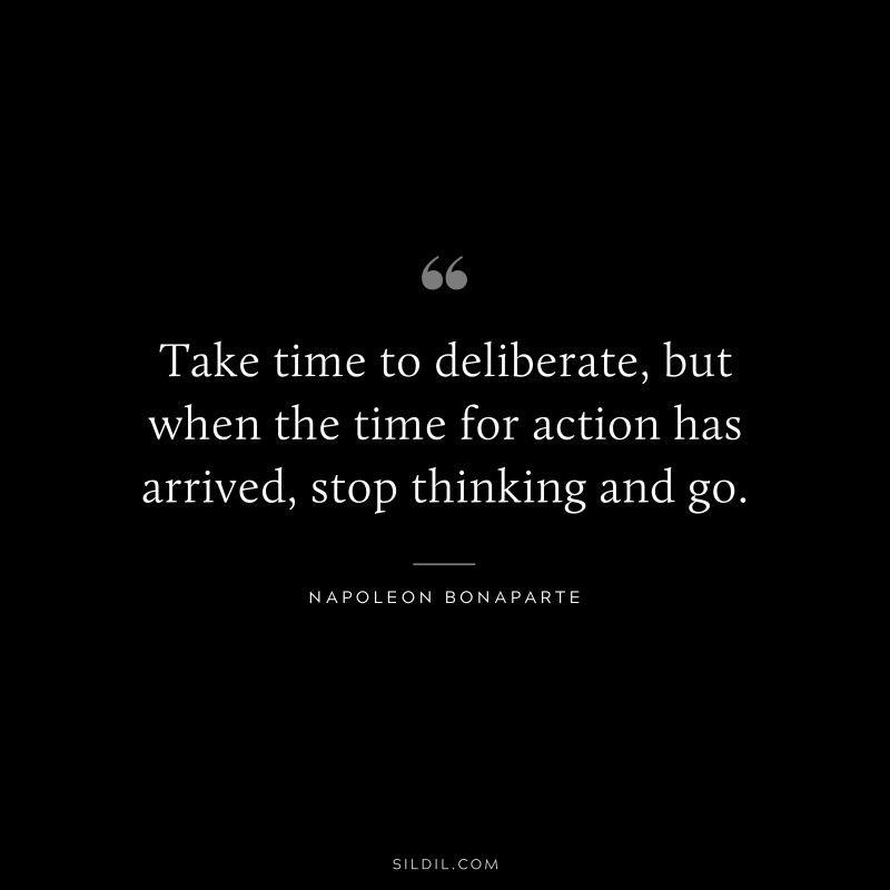 Take time to deliberate, but when the time for action has arrived, stop thinking and go. ― Napoleon Bonaparte