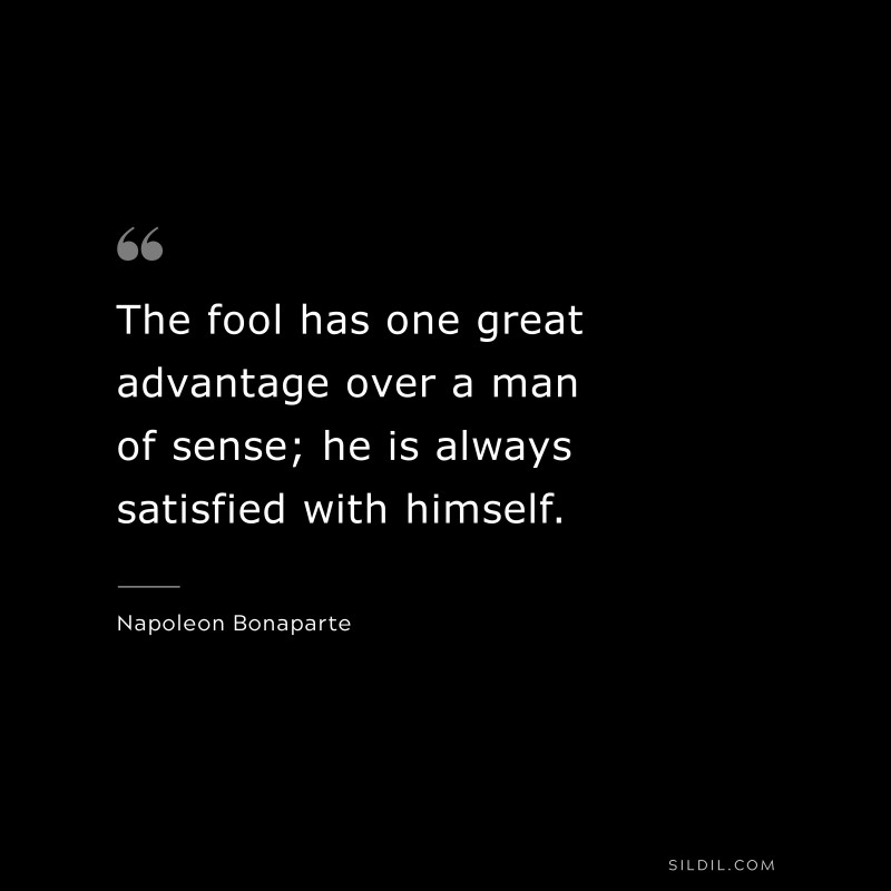 The fool has one great advantage over a man of sense; he is always satisfied with himself. ― Napoleon Bonaparte