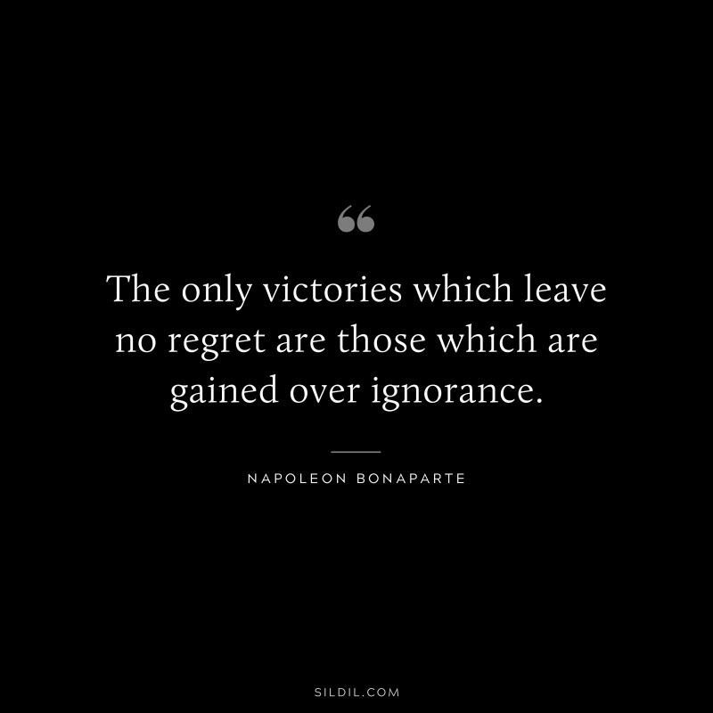 The only victories which leave no regret are those which are gained over ignorance. ― Napoleon Bonaparte