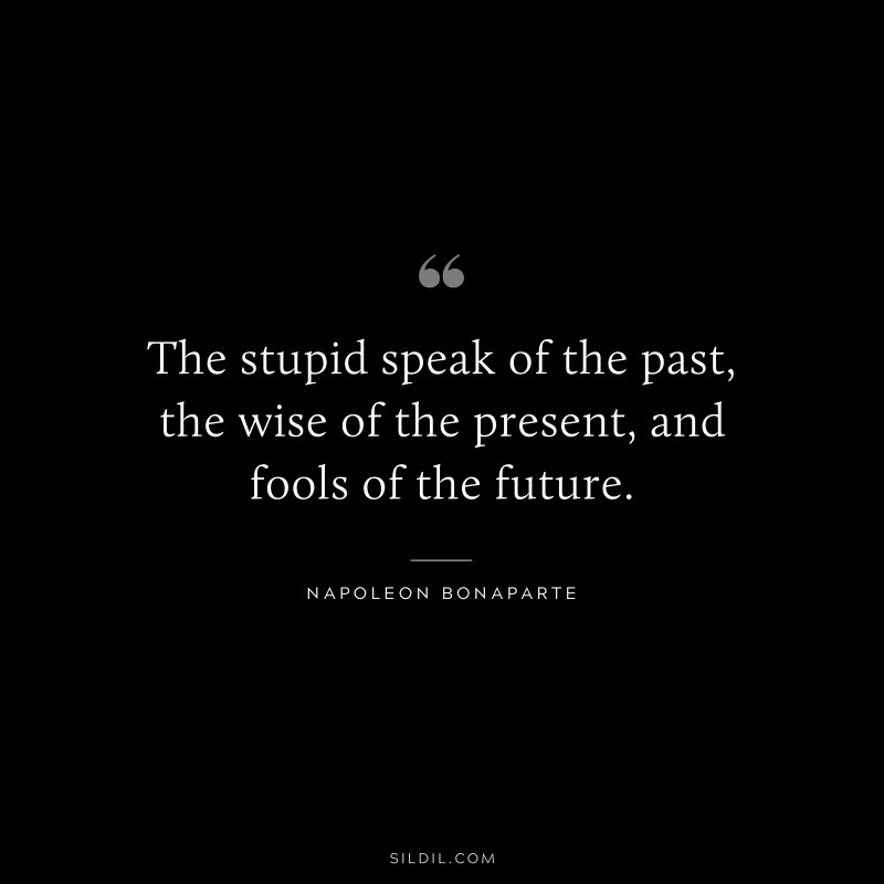 The stupid speak of the past, the wise of the present, and fools of the future. ― Napoleon Bonaparte