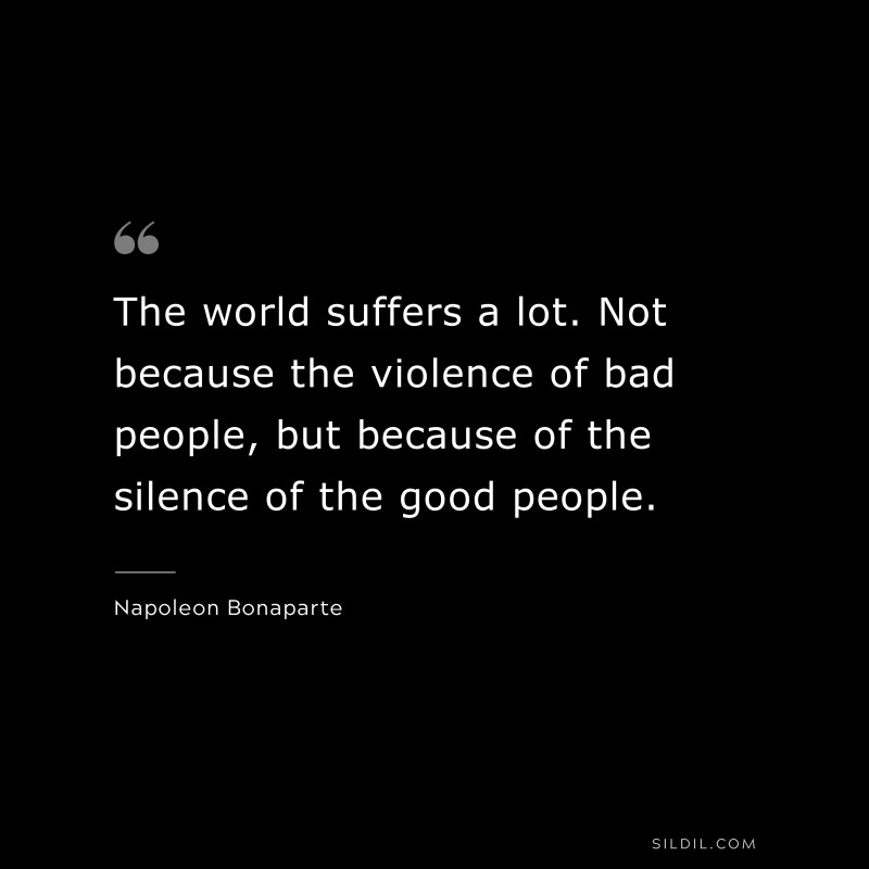 The world suffers a lot. Not because the violence of bad people, but because of the silence of the good people. ― Napoleon Bonaparte