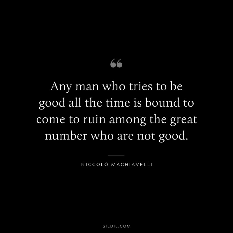 Any man who tries to be good all the time is bound to come to ruin among the great number who are not good. ― Niccolò Machiavelli