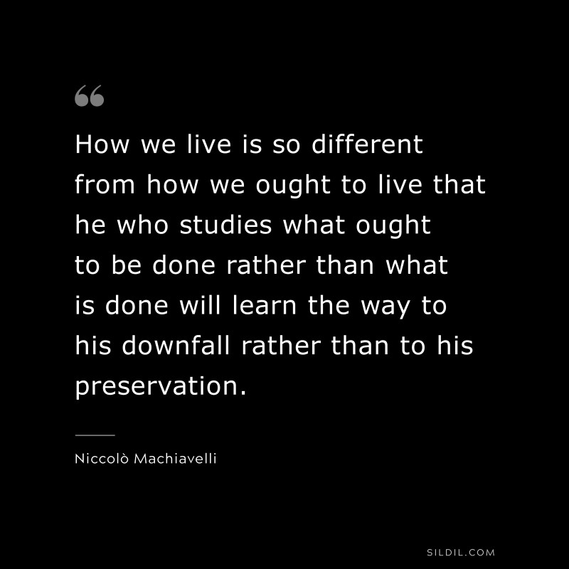How we live is so different from how we ought to live that he who studies what ought to be done rather than what is done will learn the way to his downfall rather than to his preservation. ― Niccolò Machiavelli