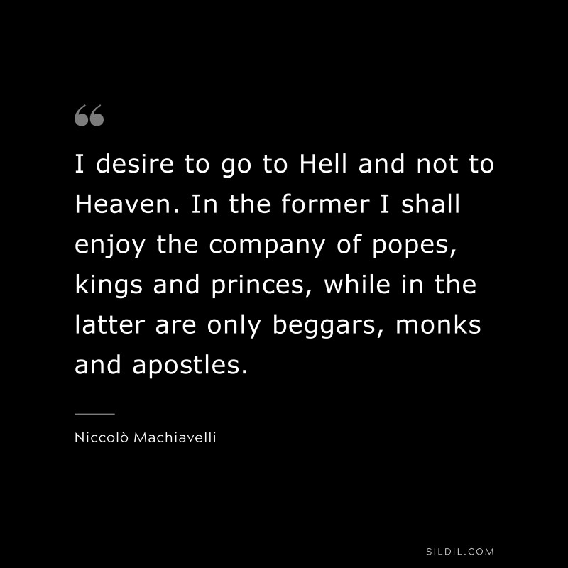 I desire to go to Hell and not to Heaven. In the former I shall enjoy the company of popes, kings and princes, while in the latter are only beggars, monks and apostles. ― Niccolò Machiavelli