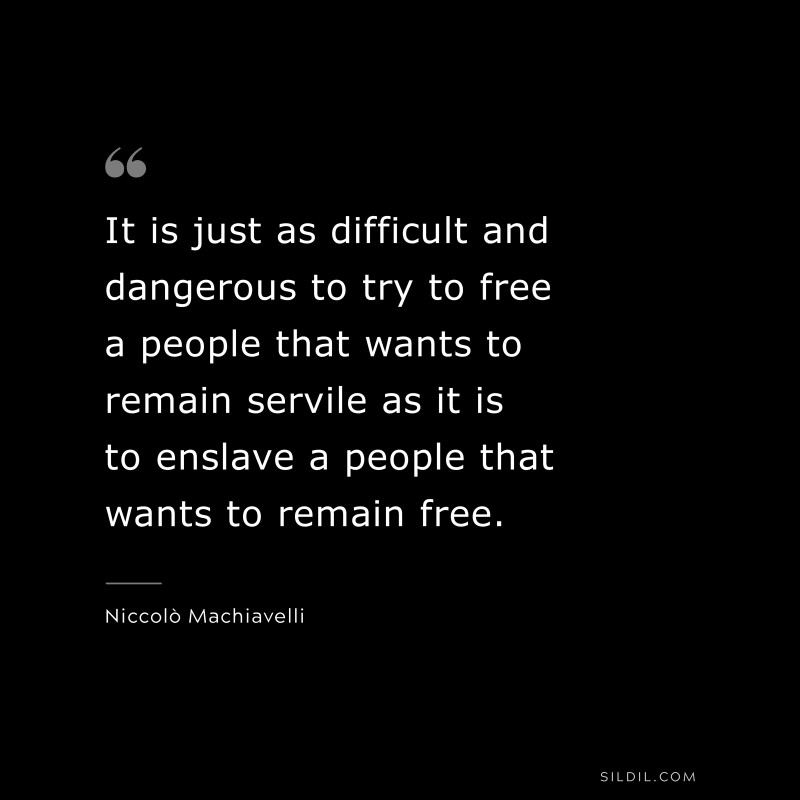 It is just as difficult and dangerous to try to free a people that wants to remain servile as it is to enslave a people that wants to remain free. ― Niccolò Machiavelli