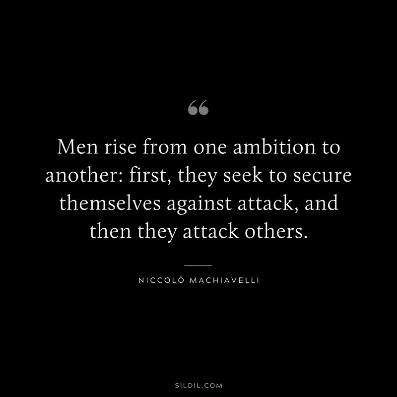 Men rise from one ambition to another: first, they seek to secure themselves against attack, and then they attack others. ― Niccolò Machiavelli