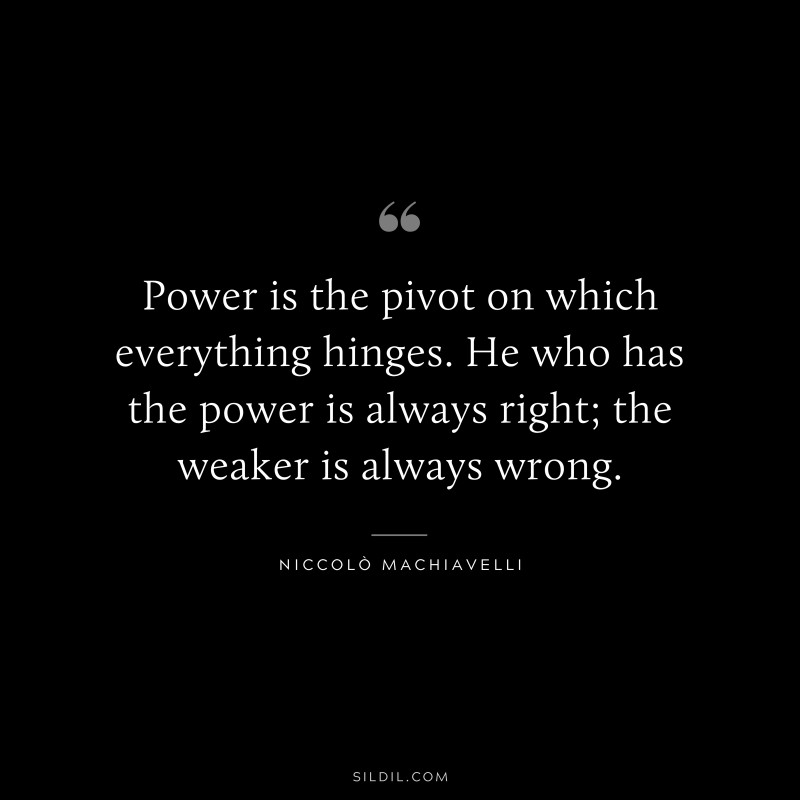 Power is the pivot on which everything hinges. He who has the power is always right; the weaker is always wrong. ― Niccolò Machiavelli