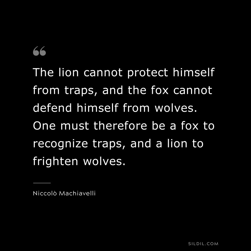 The lion cannot protect himself from traps, and the fox cannot defend himself from wolves. One must therefore be a fox to recognize traps, and a lion to frighten wolves. ― Niccolò Machiavelli