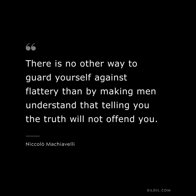 There is no other way to guard yourself against flattery than by making men understand that telling you the truth will not offend you. ― Niccolò Machiavelli