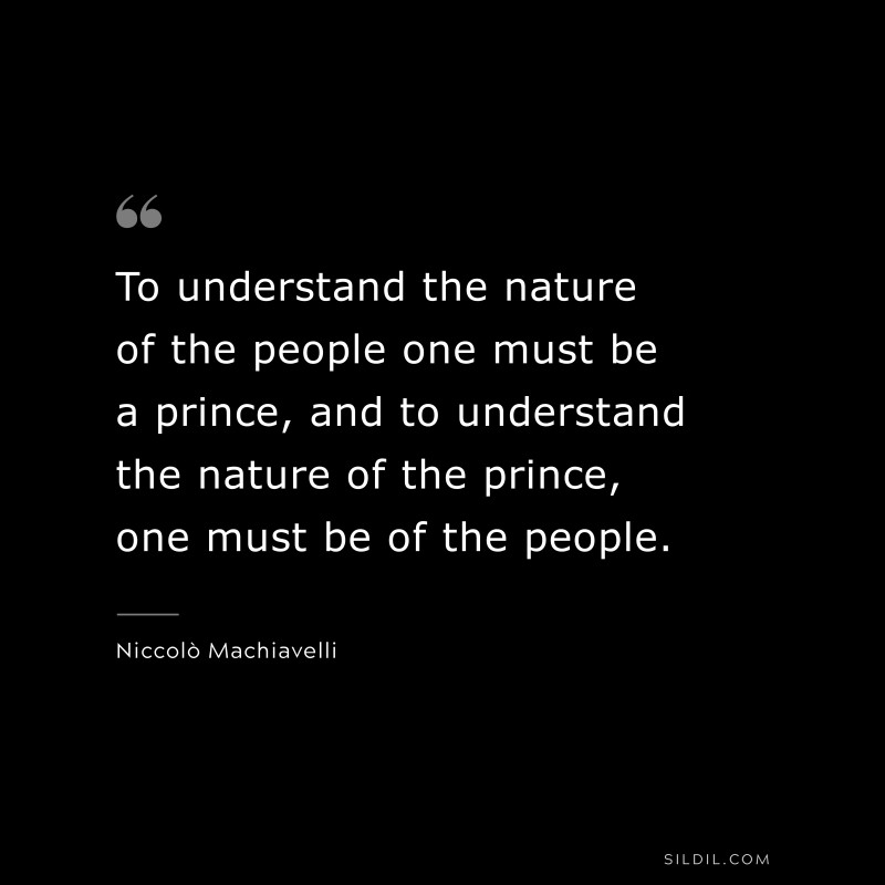 To understand the nature of the people one must be a prince, and to understand the nature of the prince, one must be of the people. ― Niccolò Machiavelli