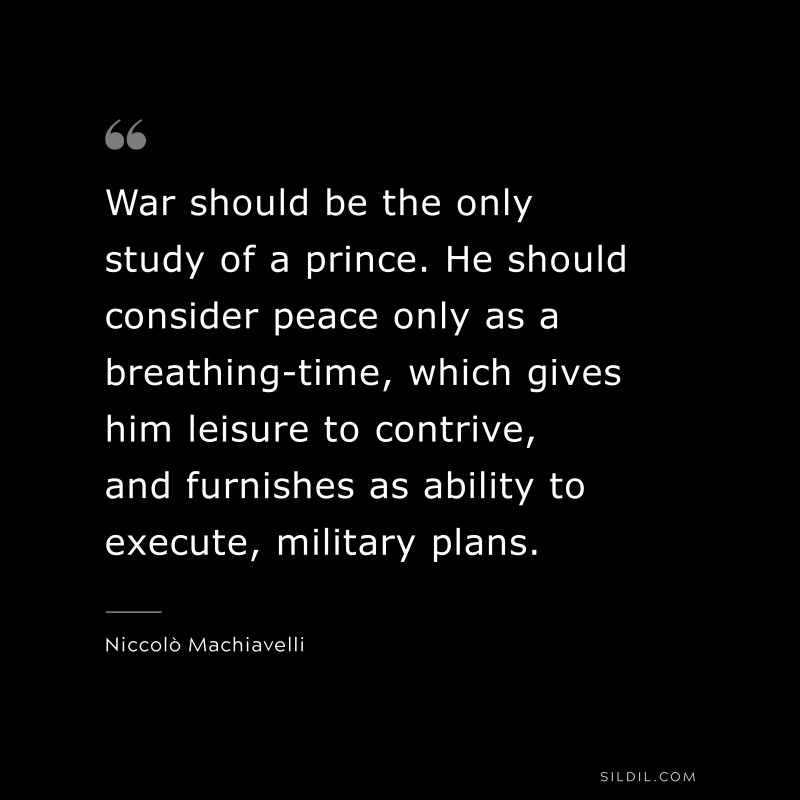 War should be the only study of a prince. He should consider peace only as a breathing-time, which gives him leisure to contrive, and furnishes as ability to execute, military plans. ― Niccolò Machiavelli