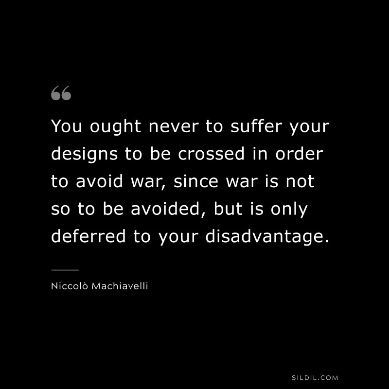 You ought never to suffer your designs to be crossed in order to avoid war, since war is not so to be avoided, but is only deferred to your disadvantage. ― Niccolò Machiavelli