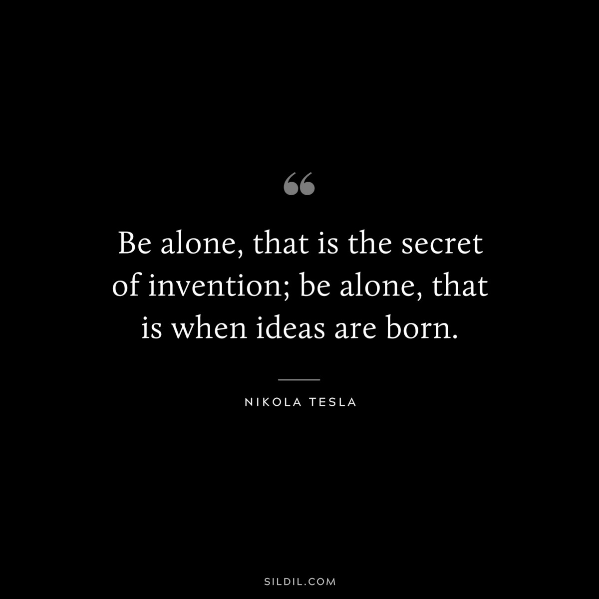 Be alone, that is the secret of invention; be alone, that is when ideas are born. ― Nikola Tesla