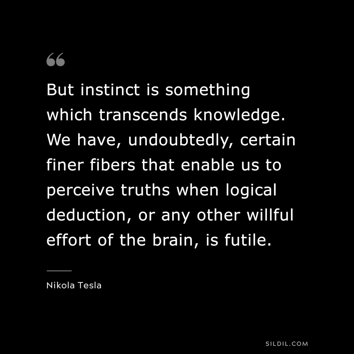 But instinct is something which transcends knowledge. We have, undoubtedly, certain finer fibers that enable us to perceive truths when logical deduction, or any other willful effort of the brain, is futile. ― Nikola Tesla