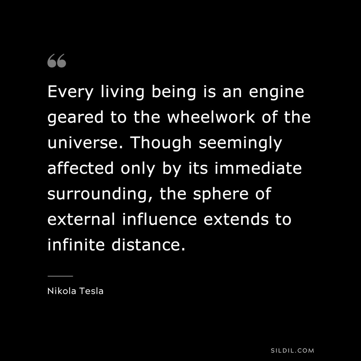 Every living being is an engine geared to the wheelwork of the universe. Though seemingly affected only by its immediate surrounding, the sphere of external influence extends to infinite distance. ― Nikola Tesla