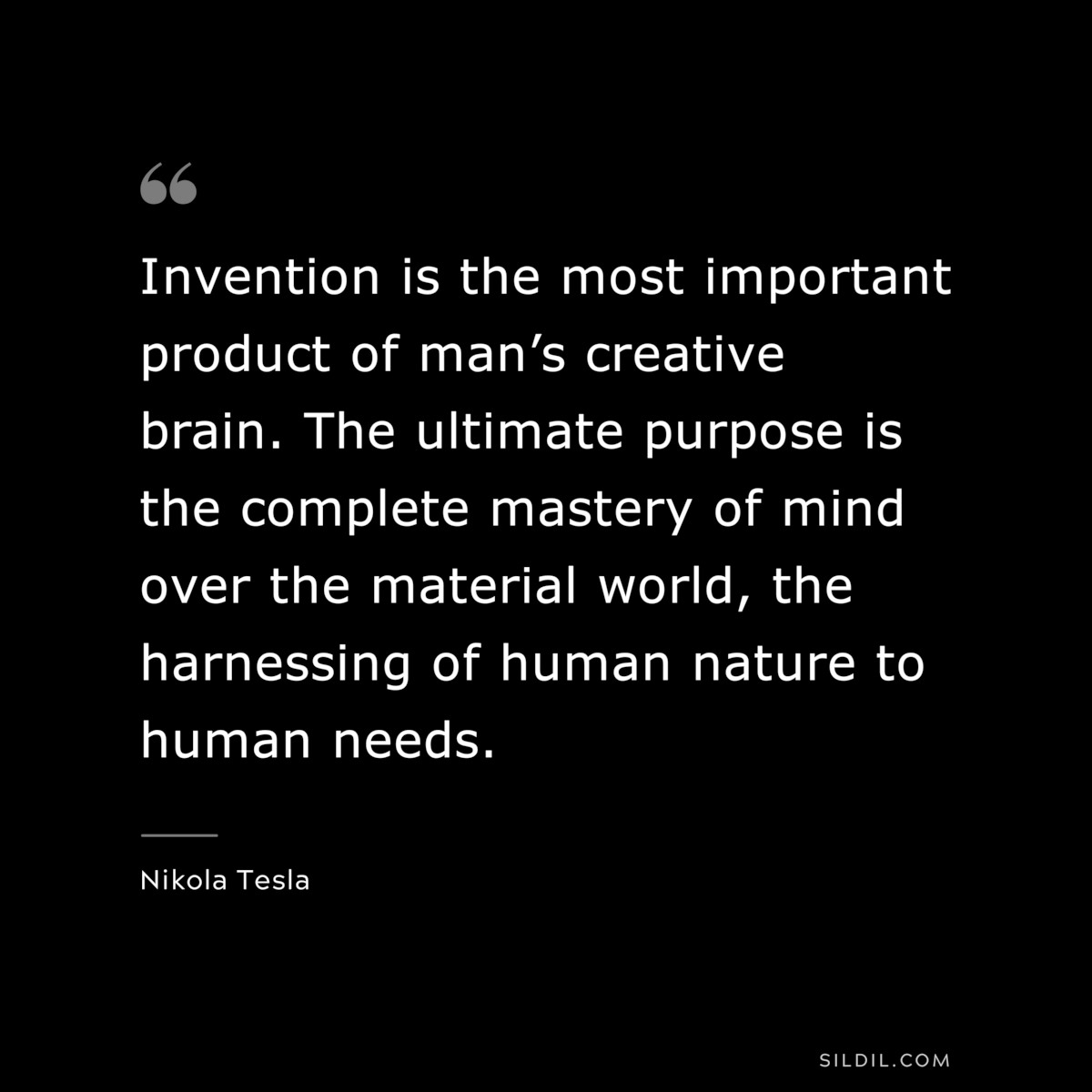 Invention is the most important product of man’s creative brain. The ultimate purpose is the complete mastery of mind over the material world, the harnessing of human nature to human needs. ― Nikola Tesla