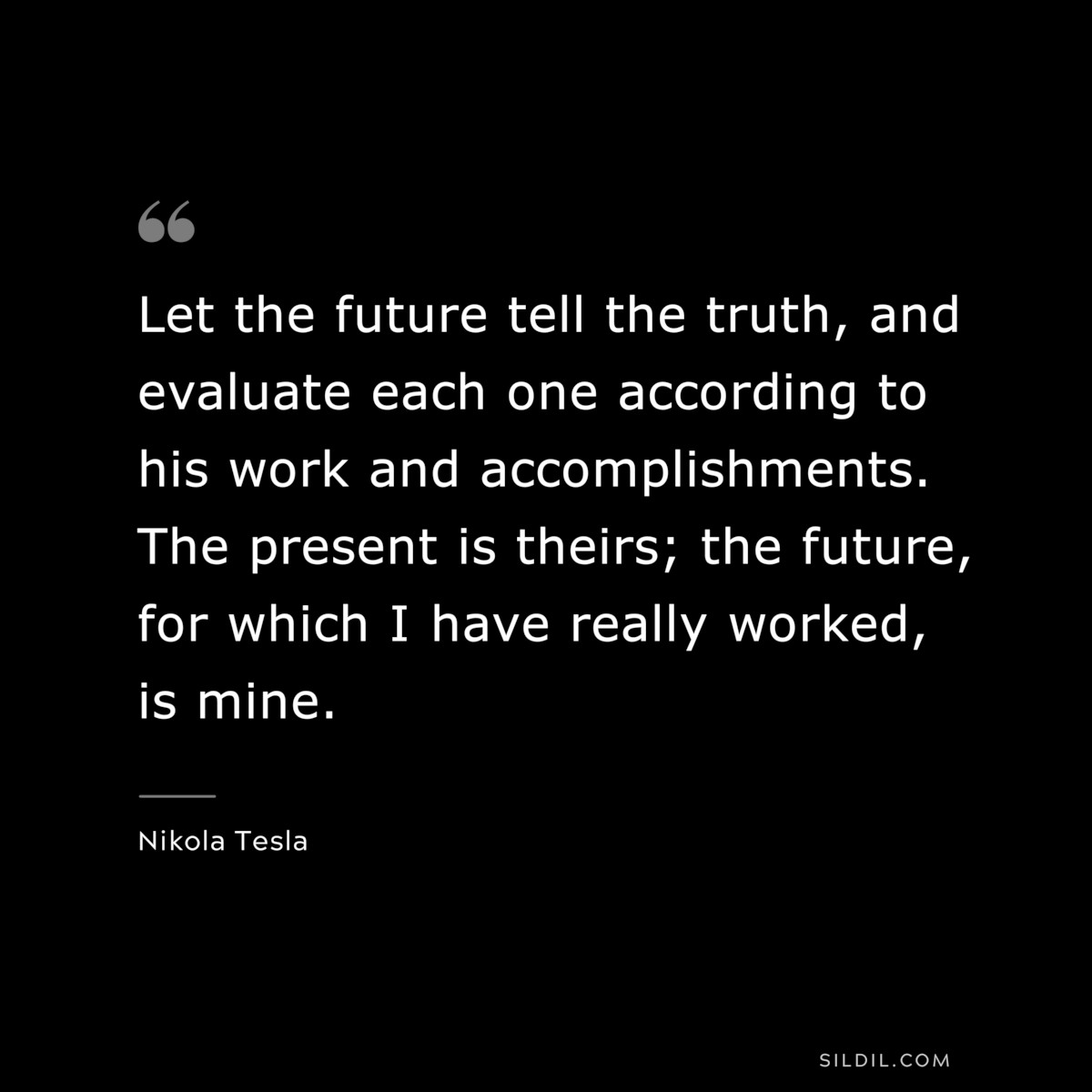 Let the future tell the truth, and evaluate each one according to his work and accomplishments. The present is theirs; the future, for which I have really worked, is mine. ― Nikola Tesla