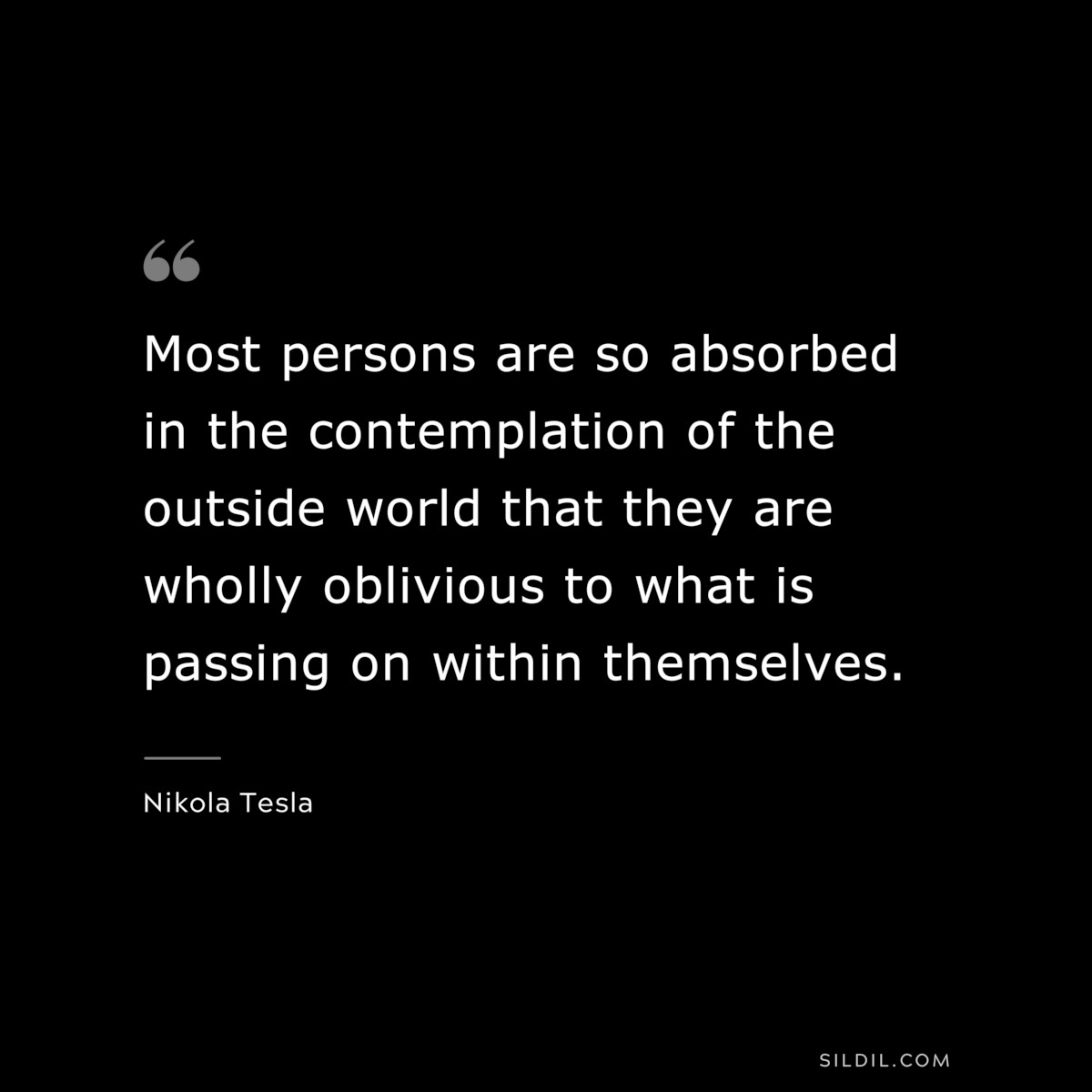 Most persons are so absorbed in the contemplation of the outside world that they are wholly oblivious to what is passing on within themselves. ― Nikola Tesla