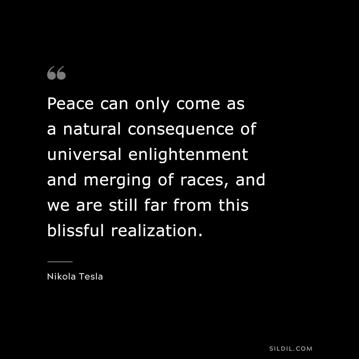 Peace can only come as a natural consequence of universal enlightenment and merging of races, and we are still far from this blissful realization. ― Nikola Tesla