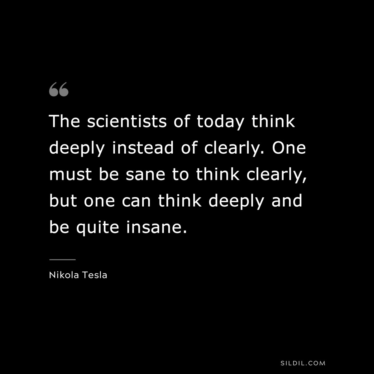 The scientists of today think deeply instead of clearly. One must be sane to think clearly, but one can think deeply and be quite insane. ― Nikola Tesla
