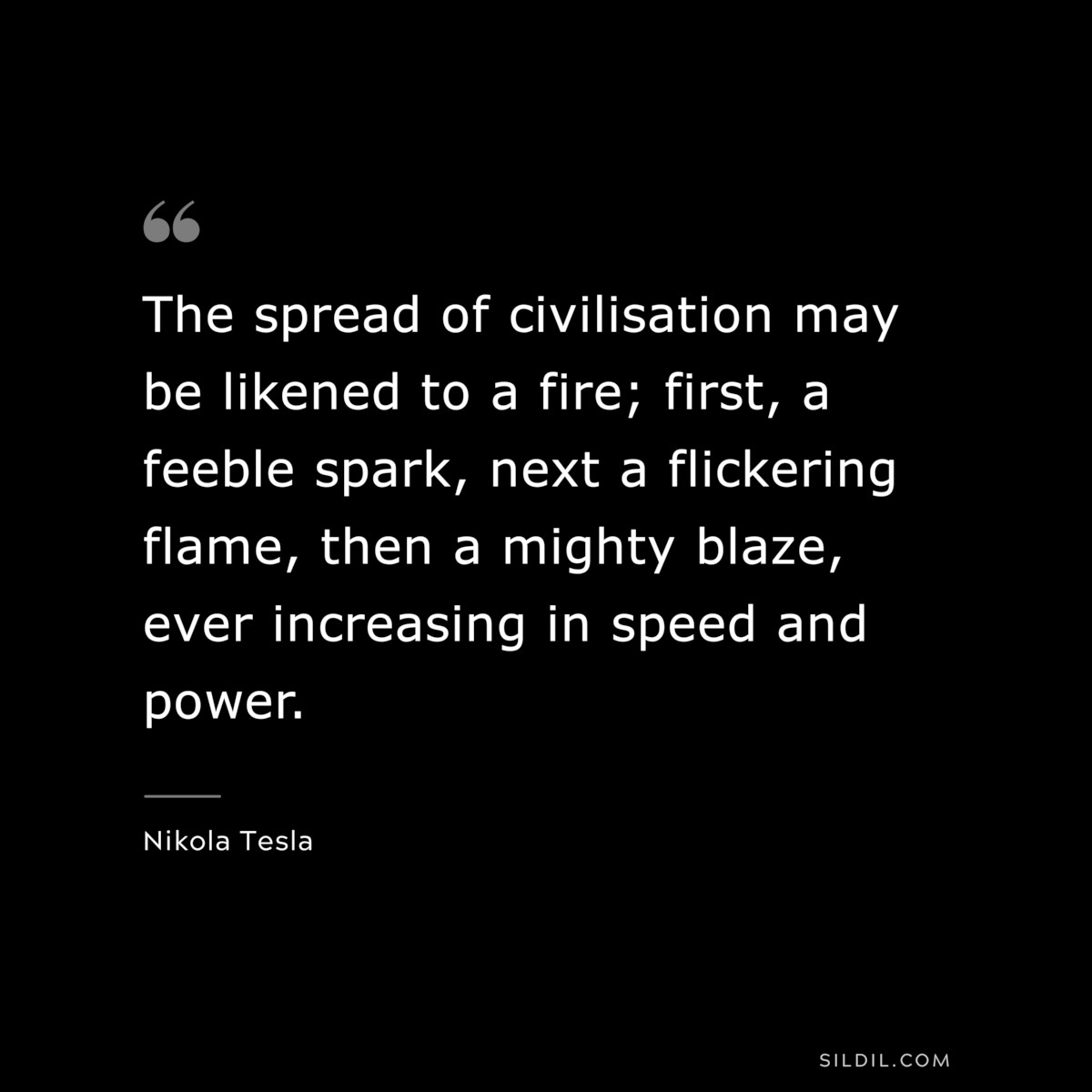 The spread of civilisation may be likened to a fire; first, a feeble spark, next a flickering flame, then a mighty blaze, ever increasing in speed and power. ― Nikola Tesla