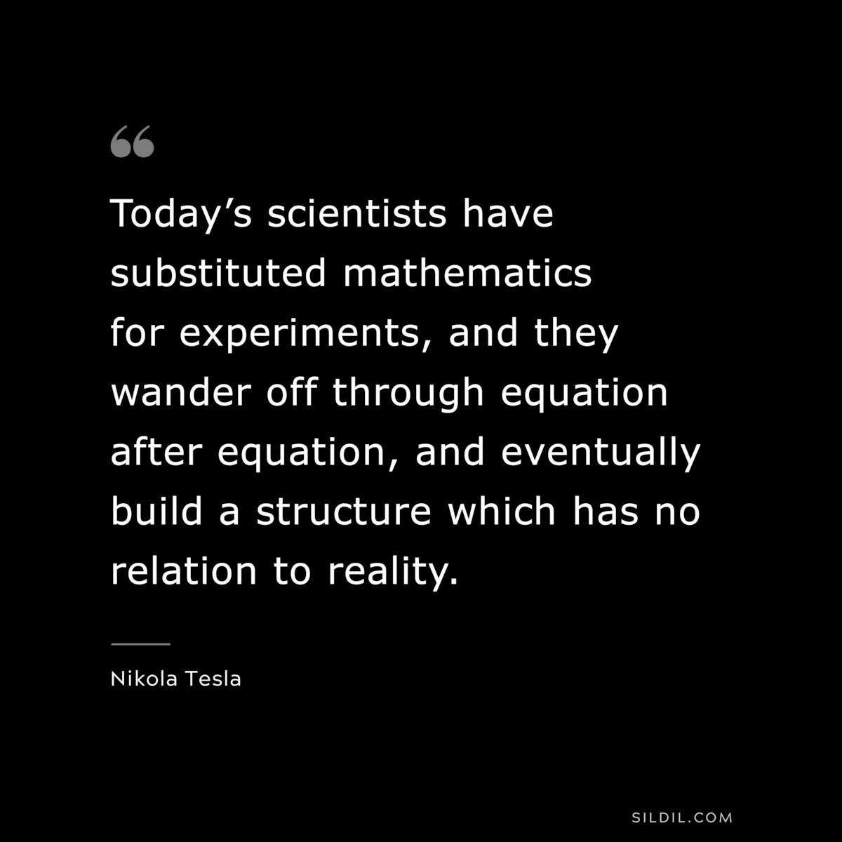 Today’s scientists have substituted mathematics for experiments, and they wander off through equation after equation, and eventually build a structure which has no relation to reality. ― Nikola Tesla
