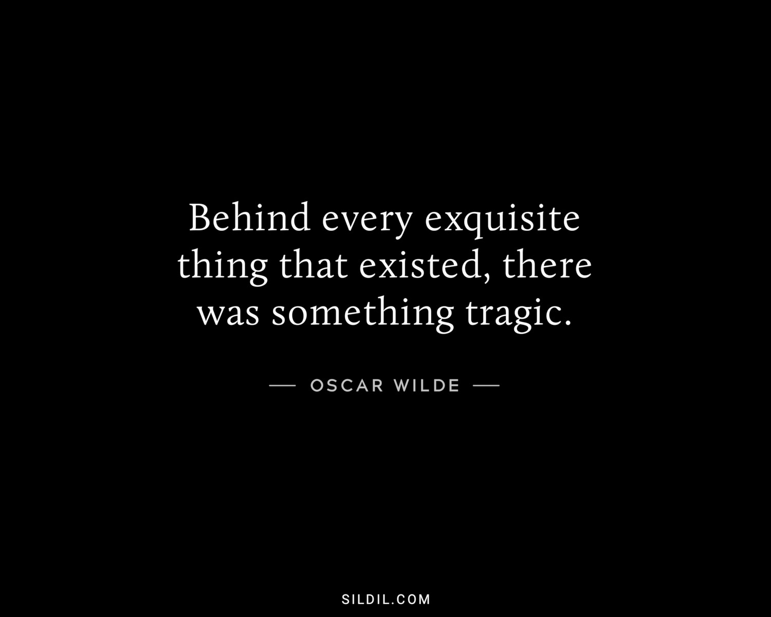 Behind every exquisite thing that existed, there was something tragic.