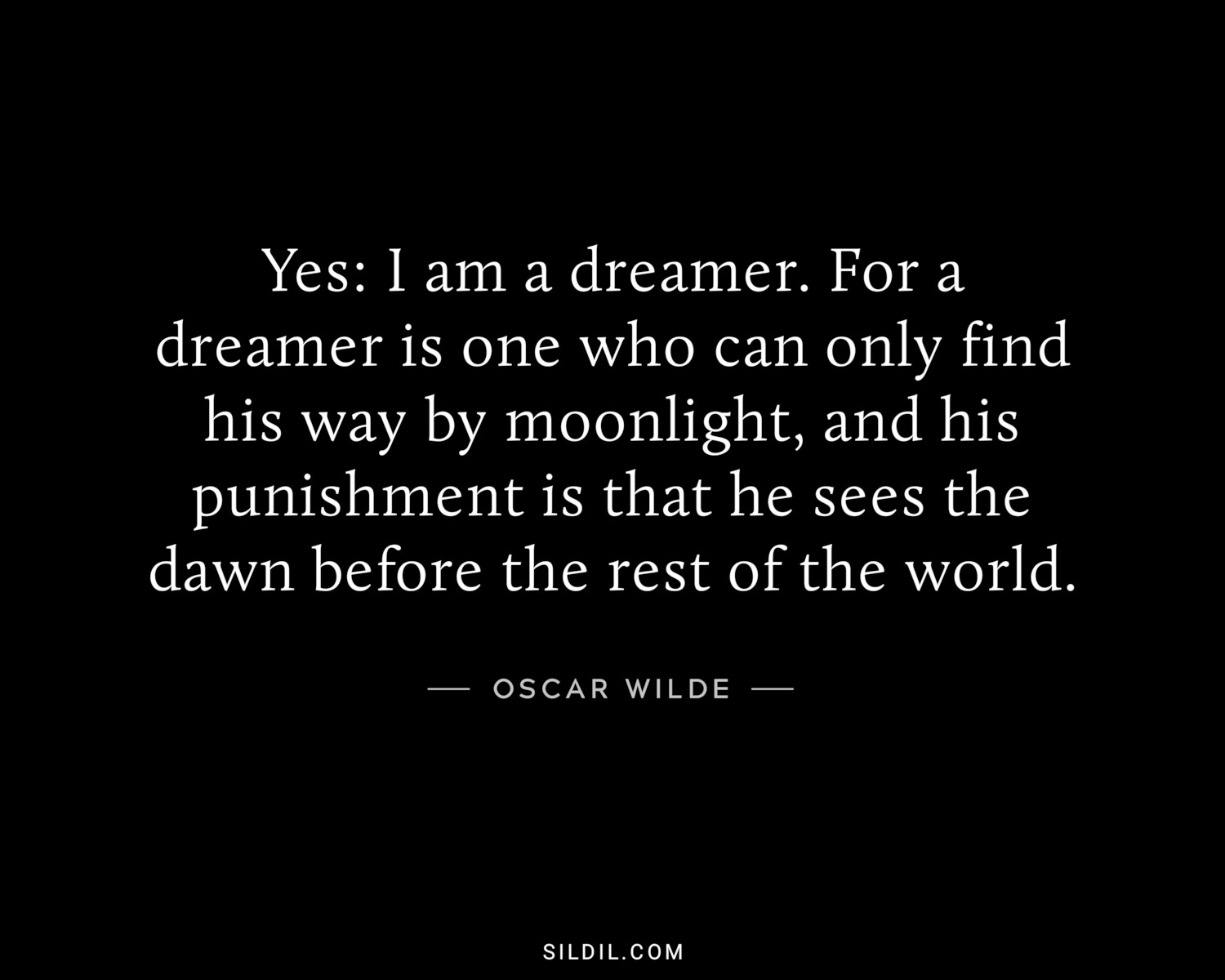 Yes: I am a dreamer. For a dreamer is one who can only find his way by moonlight, and his punishment is that he sees the dawn before the rest of the world.