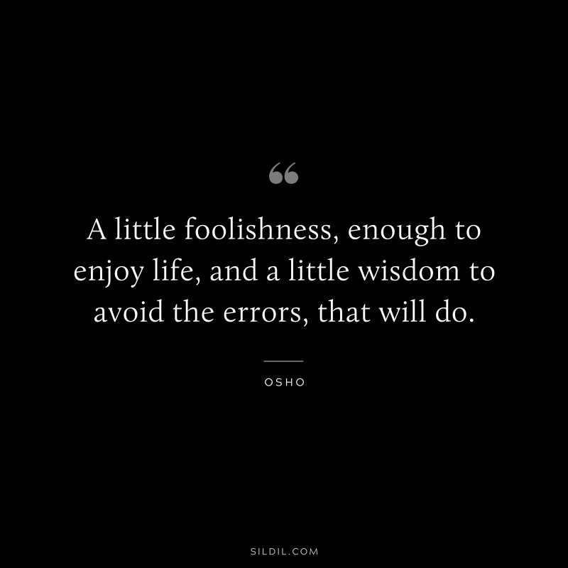 A little foolishness, enough to enjoy life, and a little wisdom to avoid the errors, that will do. ― Osho