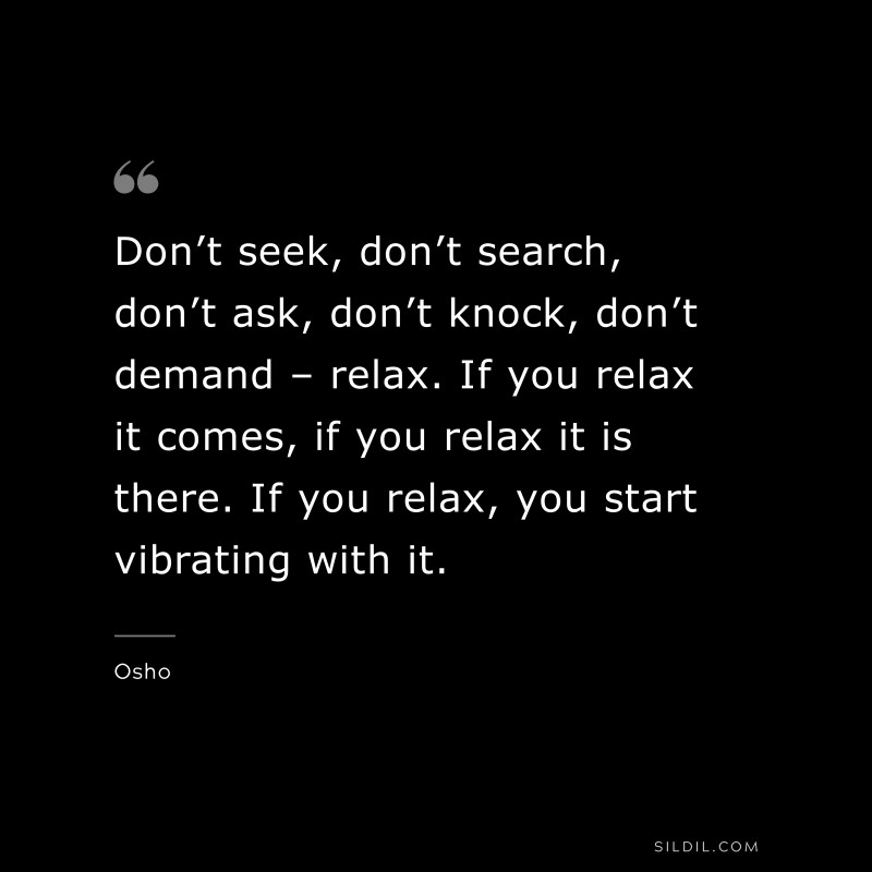 Don’t seek, don’t search, don’t ask, don’t knock, don’t demand – relax. If you relax it comes, if you relax it is there. If you relax, you start vibrating with it. ― Osho