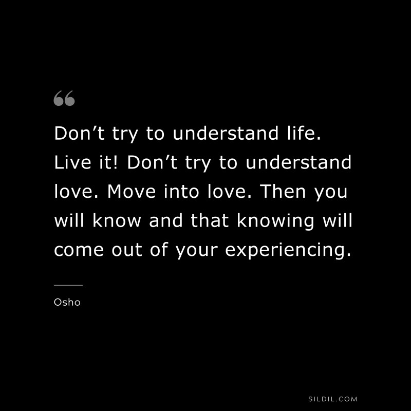 Don’t try to understand life. Live it! Don’t try to understand love. Move into love. Then you will know and that knowing will come out of your experiencing. ― Osho