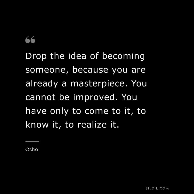 Drop the idea of becoming someone, because you are already a masterpiece. You cannot be improved. You have only to come to it, to know it, to realize it. ― Osho