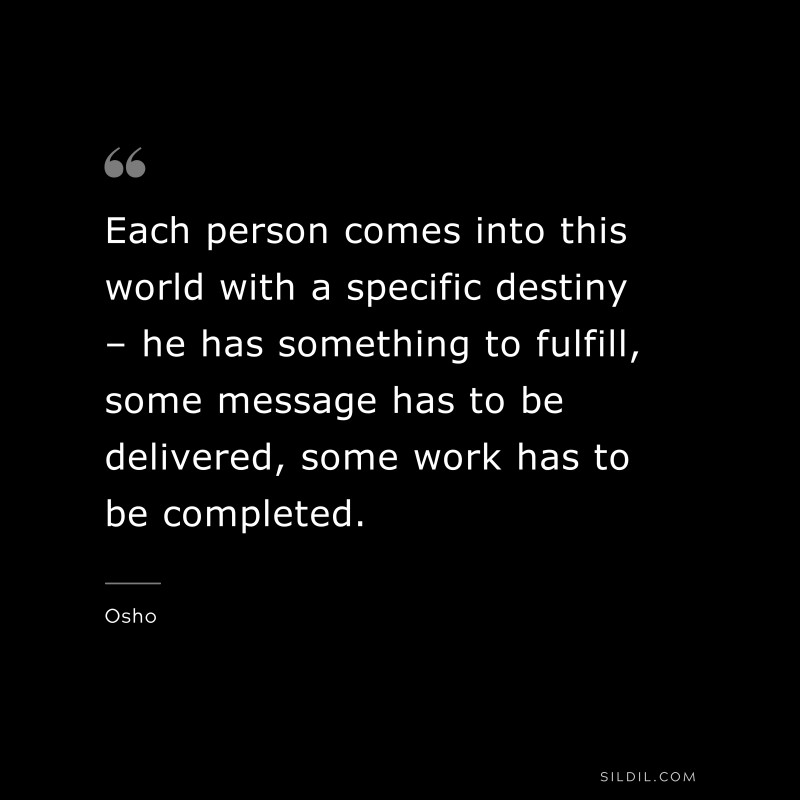 Each person comes into this world with a specific destiny – he has something to fulfill, some message has to be delivered, some work has to be completed. ― Osho