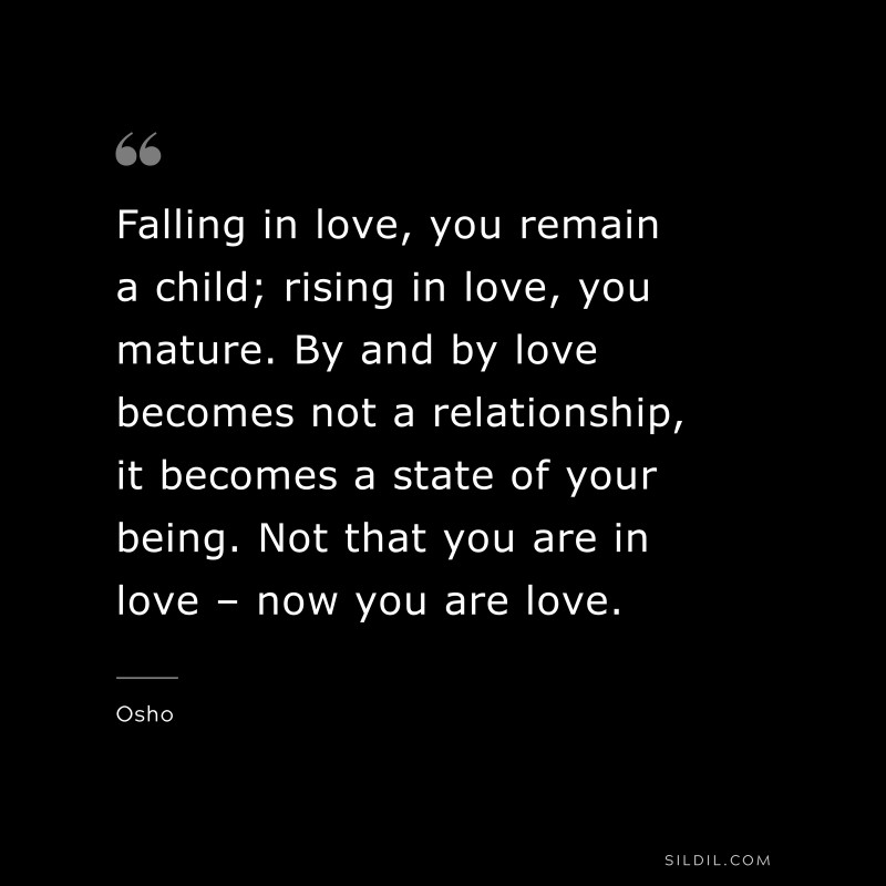 Falling in love, you remain a child; rising in love, you mature. By and by love becomes not a relationship, it becomes a state of your being. Not that you are in love – now you are love. ― Osho