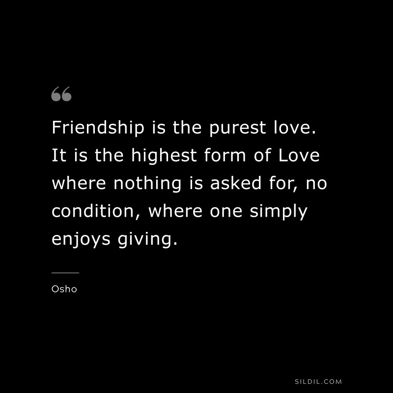 Friendship is the purest love. It is the highest form of Love where nothing is asked for, no condition, where one simply enjoys giving. ― Osho