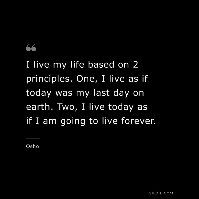 I live my life based on 2 principles. One, I live as if today was my last day on earth. Two, I live today as if I am going to live forever. ― Osho