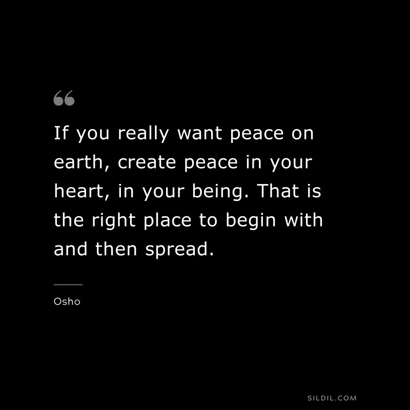 If you really want peace on earth, create peace in your heart, in your being. That is the right place to begin with and then spread. ― Osho