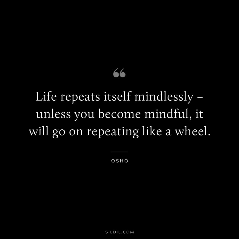 Life repeats itself mindlessly – unless you become mindful, it will go on repeating like a wheel. ― Osho