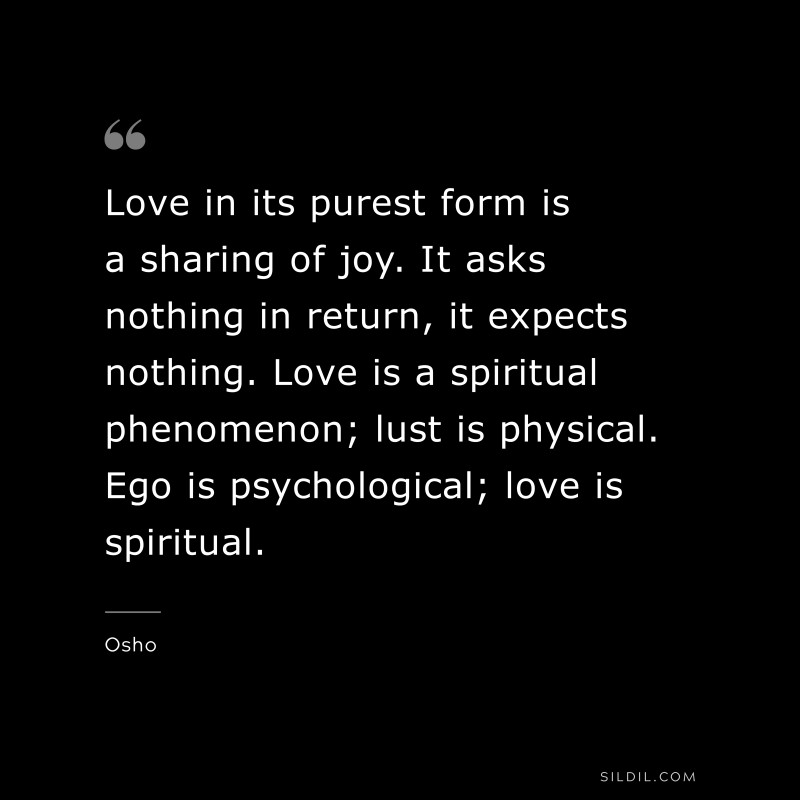 Love in its purest form is a sharing of joy. It asks nothing in return, it expects nothing. Love is a spiritual phenomenon; lust is physical. Ego is psychological; love is spiritual. ― Osho