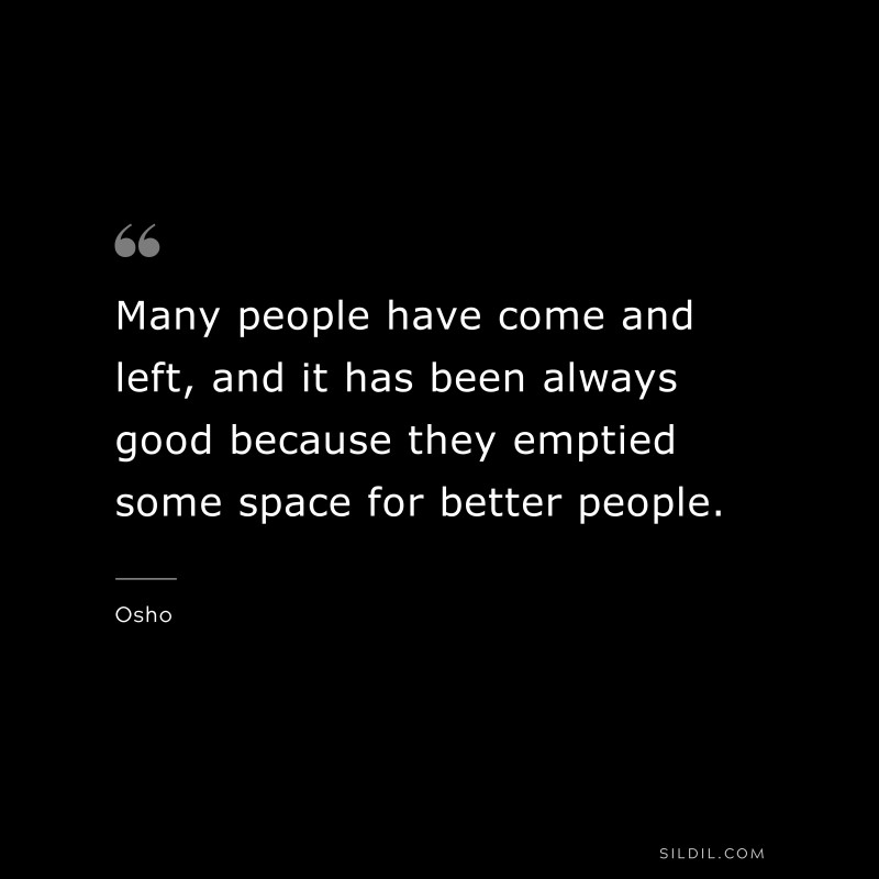 Many people have come and left, and it has been always good because they emptied some space for better people. ― Osho