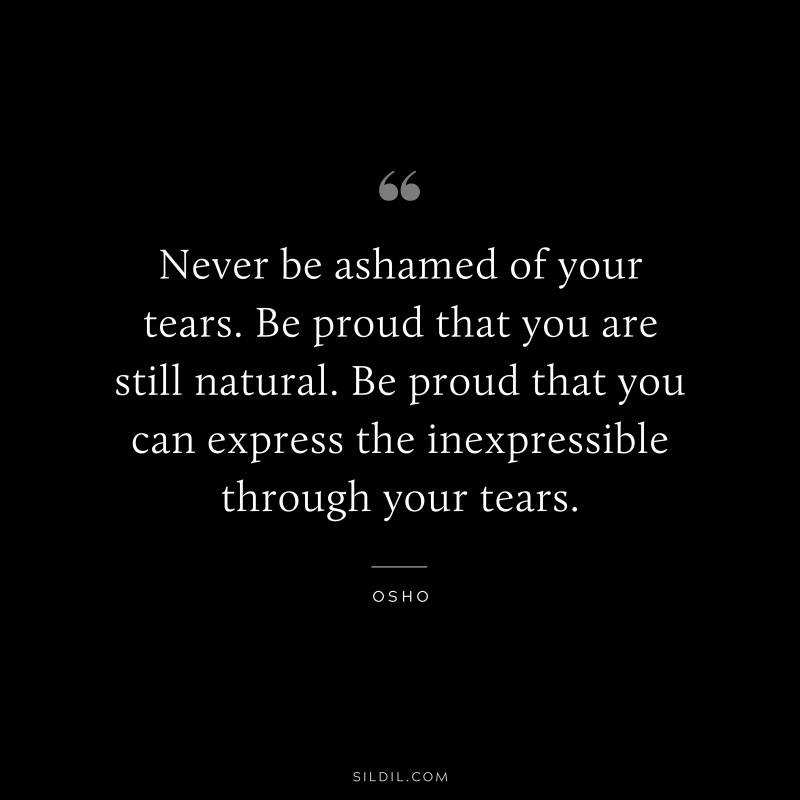 Never be ashamed of your tears. Be proud that you are still natural. Be proud that you can express the inexpressible through your tears. ― Osho